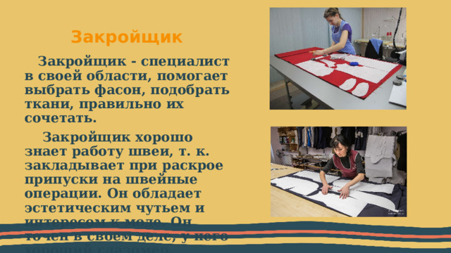 Закройщик Закройщик - специалист в своей области, помогает выбрать фасон, подобрать ткани, правильно их сочетать.  Закройщик хорошо знает работу швеи, т. к. закладывает при раскрое припуски на швейные операции. Он обладает эстетическим чутьем и интересом к моде. Он точен в своем деле, у него хороший глазомер. 