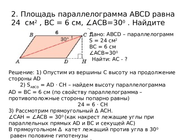 2. Площадь параллелограмма ABCD равна 24 см 2 , BC = 6 см, ∠ACB=30 0 . Найдите длину диагонали АС. Дано: ABCD – параллелограмм S = 24 см 2 BC = 6 см ∠ ACB=30 0   Найти: АС - ? Решение: 1) Опустим из вершины С высоту на продолжение стороны AD 2) S ABCD = AD · CH – найдем высоту параллелограмма AD = BC = 6 см (по свойству параллелограмма – противоположные стороны попарно равны) 24 = 6 · CH 3) Рассмотрим прямоугольный Δ  ACH. ∠ СAH = ∠ACB = 30 0 (как накрест лежащие углы при параллельных прямых AD и BC и секущей АС) В прямоугольном Δ катет лежащий против угла в 30 0  равен половине гипотенузы АС =  