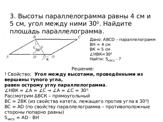 3. Высоты параллелограмма равны 4 см и 5 см, угол между ними 30 0 . Найдите площадь параллелограмма. Дано: ABCD – параллелограмм ВН = 4 см ВК = 5 см ∠ НВК=30 0 Найти: S ABCD - ? Решение: ! Свойство: Угол между высотами, проведёнными из вершины тупого угла, равен острому углу параллелограмма . ∠ НВК = ∠А = ∠С ⇒ ∠А = ∠С = 30 0 Рассмотрим ΔВСК – прямоугольный ВС = 2ВК (из свойства катета, лежащего против угла в 30 0 ) BC = AD (по свойству параллелограмма – противоположные стороны попарно равны) S ABCD = АD · BH  
