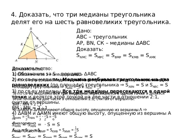 4. Доказать, что три медианы треугольника делят его на шесть равновеликих треугольника. Дано: АВС – треугольник АР, BN, СК – медианы ΔАВС Доказать: S NMC = S MPC = S BMP = S KMB = S AMK   Доказательство: 1) Обозначим за S – площадь ΔАВС 2) по св-ву медианы Медиана разбивает треугольник на два равновеликих  (по площади) треугольника ⇒ S ABN = S и S NBC = S 3) по св-ву медианы Все три медианы пересекаются в одной точке  и делятся этой точкой на две части в отношении 2:1, считая от вершины. BM : MN = 2 : 1 4) ΔABM и ΔAMN имеют общую высоту, опущенную из вершины А ⇒ S AMN = S ABN = · S = S Аналогично S NMC = S MPC = S BMP = S KMB = S AMK = S  