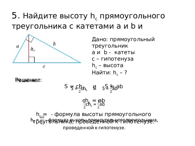 5. Найдите высоту h c прямоугольного треугольника с катетами a и b и гипотенузой c. Дано: прямоугольный треугольник а и b - катеты с – гипотенуза h с – высота Найти: h с – ?   Решение: S = ch с и S = ab ch с = ab h с = - формула высоты прямоугольного треугольника, проведенной к гипотенузе.  