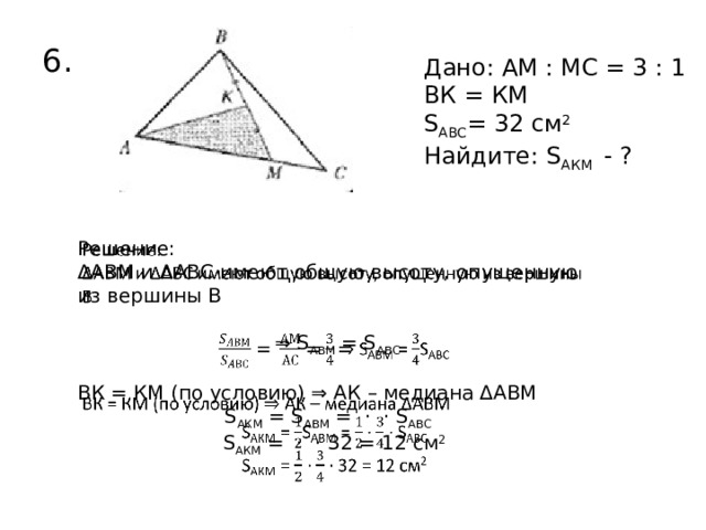 6. Дано: АМ : МС = 3 : 1 ВК = КМ S АВС = 32 см 2  Найдите: S АКМ - ?   Решение: ΔАВМ и ΔАВС имеют общую высоту, опущенную из вершины В ⇒ S АВМ = S АВС ВК = КМ (по условию) ⇒ АК – медиана ΔАВМ S АКМ = S АВМ = · · S АВС  S АКМ = · · 32 = 12 см 2  