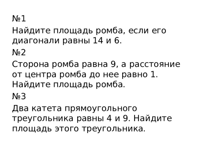 № 1 Найдите площадь ромба, если его диагонали равны 14 и 6. № 2 Сторона ромба равна 9, а расстояние от центра ромба до нее равно 1. Найдите площадь ромба. № 3 Два катета прямоугольного треугольника равны 4 и 9. Найдите площадь этого треугольника. 