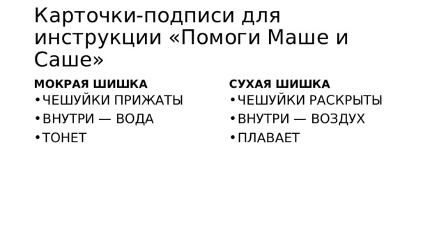 Карточки-подписи для инструкции «Помоги Маше и Саше» МОКРАЯ ШИШКА СУХАЯ ШИШКА ЧЕШУЙКИ ПРИЖАТЫ  ВНУТРИ — ВОДА  ТОНЕТ  ЧЕШУЙКИ РАСКРЫТЫ ВНУТРИ — ВОЗДУХ ПЛАВАЕТ 