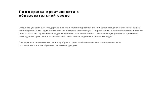 Поддержка  креативности  в  образовательной  среде Создание  условий  для  поддержки  креативности  в  образовательной  среде  предполагает  интеграцию  инновационных  методик  и  технологий,  которые  стимулируют  творческое  мышление  учащихся.  Важную  роль  играют интерактивные  задания  и  проектная  деятельность,  позволяющие  ученикам  применять  свои  идеи  на  практике  и развивать  нестандартные  подходы  к  решению  задач. Поддержка  креативности  также  требует  от  учителей  готовности  к  экспериментам  и  открытости  к  новым образовательным  подходам. 