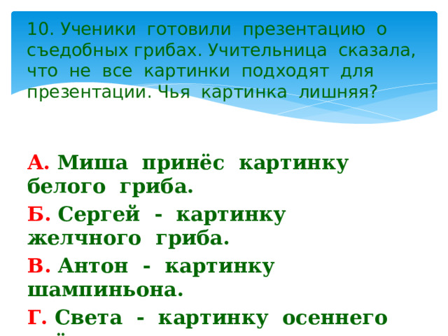 10. Ученики готовили презентацию о съедобных грибах. Учительница сказала, что не все картинки подходят для презентации. Чья картинка лишняя? А. Миша принёс картинку белого гриба. Б. Сергей - картинку желчного гриба. В. Антон - картинку шампиньона. Г. Света - картинку осеннего опёнка. 