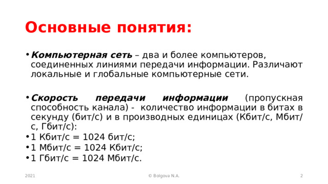 Основные понятия: Компьютерная сеть – два и более компьютеров, соединенных линиями передачи информации. Различают локальные и глобальные компьютерные сети.  Скорость передачи информации (пропускная способность канала) - количество информации в битах в секунду (бит/с) и в производных единицах (Кбит/с, Мбит/с, Гбит/с): 1 Кбит/с = 1024 бит/с; 1 Мбит/с = 1024 Кбит/с; 1 Гбит/с = 1024 Мбит/с.   2021  © Bolgova N.A. 