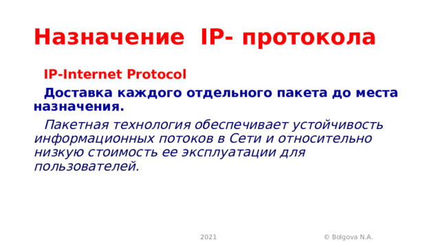 Назначение   IP - протокола IP-Internet Protocol Доставка каждого отдельного пакета до места назначения. Пакетная технология обеспечивает устойчивость информационных потоков в Сети и относительно низкую стоимость ее эксплуатации для пользователей.   2021 © Bolgova N.A. 