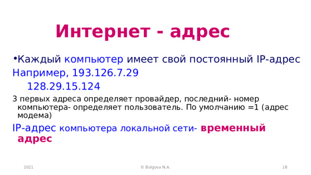 Интернет - адрес Каждый компьютер имеет свой постоянный IP- адрес Например, 193.126.7.29     128.29.15.124 3 первых адреса определяет провайдер, последний- номер компьютера- определяет пользователь. По умолчанию =1 (адрес модема) IP -адрес компьютера локальной сети-  временный адрес 2021 © Bolgova N.A.  