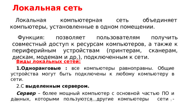 Локальная сеть Локальная компьютерная сеть объединяет компьютеры, установленные в одном помещении. Функция: позволяет пользователям получить совместный доступ к ресурсам компьютеров, а также к периферийным устройствам (принтерам, сканерам, дискам, модемам и др.), подключенным к сети. Виды локальных сетей: Одноранговые : все компьютеры равноправны. Общие устройства могут быть подключены к любому компьютеру в сети. С выделенным сервером. Сервер – более мощный компьютер с основной частью ПО и данных, которыми пользуются другие компьютеры сети - клиенты.  2021  © Bolgova N.A. 