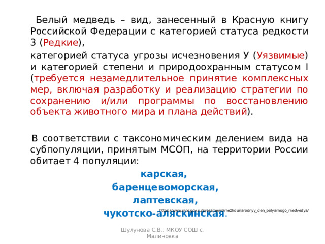   Белый медведь – вид, занесенный в Красную книгу Российской Федерации с категорией статуса редкости 3 ( Редкие ),  категорией статуса угрозы исчезновения У ( Уязвимые ) и категорией степени и природоохранным статусом I ( требуется незамедлительное принятие комплексных мер, включая разработку и реализацию стратегии по сохранению и/или программы по восстановлению объекта животного мира и плана действий ).   В соответствии с таксономическим делением вида на субпопуляции, принятым МСОП, на территории России обитает 4 популяции: карская, баренцевоморская,  лаптевская, чукотско-аляскинская . https://www.mnr.gov.ru/press/news/mezhdunarodnyy_den_polyarnogo_medvedya/ Шулунова С.В., МКОУ СОШ с. Малиновка 
