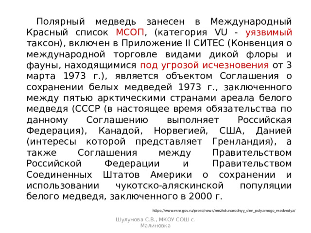   Полярный медведь занесен в Международный Красный список МСОП , (категория VU - уязвимый таксон), включен в Приложение II СИТЕС (Конвенция о международной торговле видами дикой флоры и фауны, находящимися под угрозой исчезновения от 3 марта 1973 г.), является объектом Соглашения о сохранении белых медведей 1973 г., заключенного между пятью арктическими странами ареала белого медведя (СССР (в настоящее время обязательства по данному Соглашению выполняет Российская Федерация), Канадой, Норвегией, США, Данией (интересы которой представляет Гренландия), а также Соглашения между Правительством Российской Федерации и Правительством Соединенных Штатов Америки о сохранении и использовании чукотско-аляскинской популяции белого медведя, заключенного в 2000 г. https://www.mnr.gov.ru/press/news/mezhdunarodnyy_den_polyarnogo_medvedya/ Шулунова С.В., МКОУ СОШ с. Малиновка 