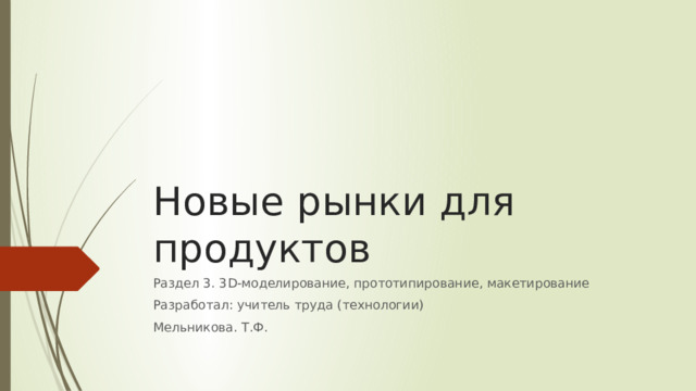 Новые рынки для продуктов Раздел 3. 3D-моделирование, прототипирование, макетирование Разработал: учитель труда (технологии) Мельникова. Т.Ф. 