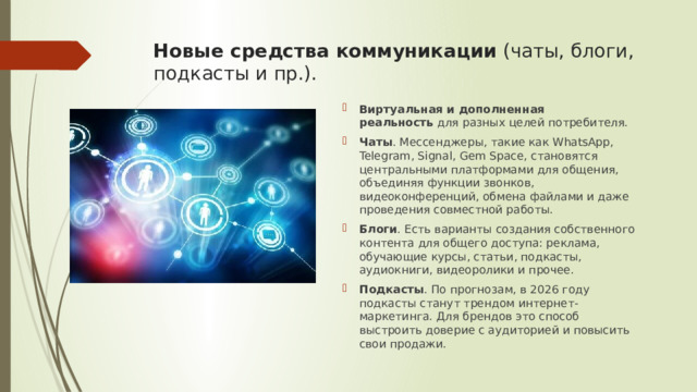 Новые средства коммуникации  (чаты, блоги, подкасты и пр.).   Виртуальная и дополненная реальность  для разных целей потребителя. Чаты . Мессенджеры, такие как WhatsApp, Telegram, Signal, Gem Space, становятся центральными платформами для общения, объединяя функции звонков, видеоконференций, обмена файлами и даже проведения совместной работы. Блоги . Есть варианты создания собственного контента для общего доступа: реклама, обучающие курсы, статьи, подкасты, аудиокниги, видеоролики и прочее.   Подкасты . По прогнозам, в 2026 году подкасты станут трендом интернет-маркетинга. Для брендов это способ выстроить доверие с аудиторией и повысить свои продажи. 