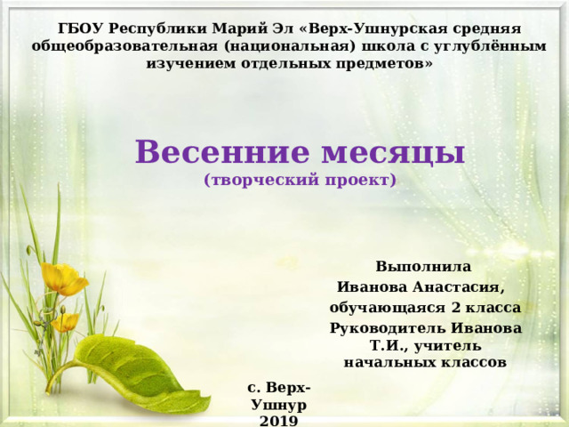 ГБОУ Республики Марий Эл «Верх-Ушнурская средняя общеобразовательная (национальная) школа с углублённым изучением отдельных предметов» Весенние месяцы  (творческий проект) Выполнила Иванова Анастасия, обучающаяся 2 класса Руководитель Иванова Т.И., учитель начальных классов с. Верх-Ушнур 2019 