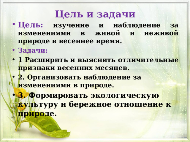 Цель и задачи Цель:  изучение и наблюдение за изменениями в живой и неживой природе в весеннее время. Задачи: 1 Расширить и выяснить отличительные признаки весенних месяцев. 2. Организовать наблюдение за изменениями в природе. 3. Формировать экологическую культуру и бережное отношение к природе. 