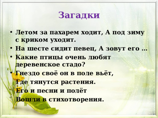 Загадки Летом за пахарем ходит, А под зиму с криком уходит. На шесте сидит певец, А зовут его … Какие птицы очень любят деревенское стадо? Гнездо своё он в поле вьёт,  Где тянутся растения.  Его и песни и полёт  Вошли в стихотворения. 