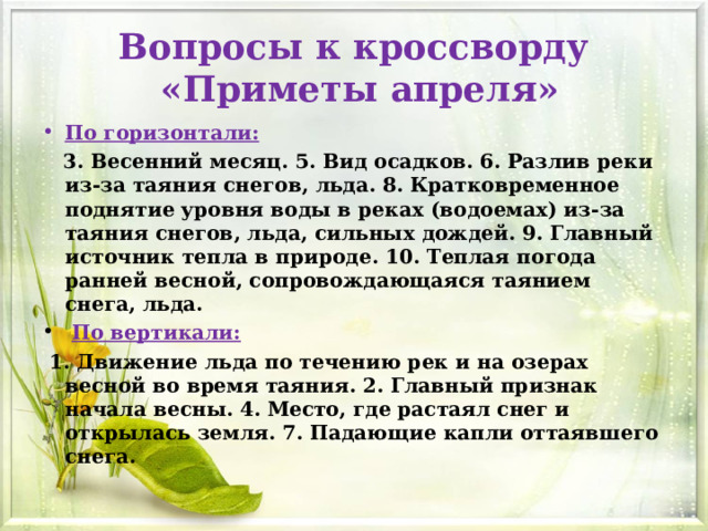 Вопросы к кроссворду  «Приметы апреля» По горизонтали:  3. Весенний месяц. 5. Вид осадков. 6. Разлив реки из-за таяния снегов, льда. 8. Кратковременное поднятие уровня воды в реках (водоемах) из-за таяния снегов, льда, сильных дождей. 9. Главный источник тепла в природе. 10. Теплая погода ранней весной, сопровождающаяся таянием снега, льда.   По вертикали:  1. Движение льда по течению рек и на озерах весной во время таяния. 2. Главный признак начала весны. 4. Место, где растаял снег и открылась земля. 7. Падающие капли оттаявшего снега.  