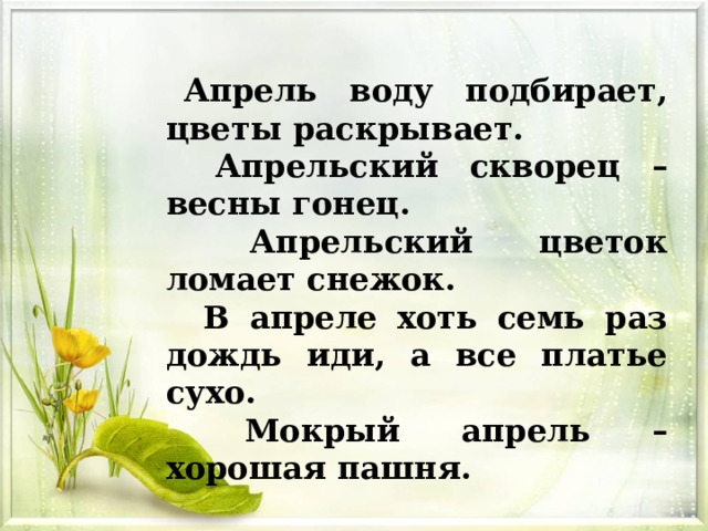 Апрель воду подбирает, цветы раскрывает.  Апрельский скворец – весны гонец.  Апрельский цветок ломает снежок.  В апреле хоть семь раз дождь иди, а все платье сухо.  Мокрый апрель – хорошая пашня. 