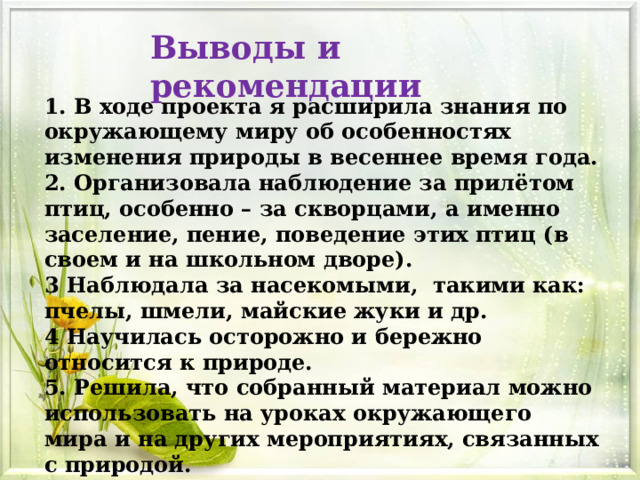 Выводы и рекомендации 1. В ходе проекта я расширила знания по окружающему миру об особенностях изменения природы в весеннее время года. 2. Организовала наблюдение за прилётом птиц, особенно – за скворцами, а именно заселение, пение, поведение этих птиц (в своем и на школьном дворе). 3 Наблюдала за насекомыми, такими как: пчелы, шмели, майские жуки и др. 4 Научилась осторожно и бережно относится к природе. 5. Решила, что собранный материал можно использовать на уроках окружающего мира и на других мероприятиях, связанных с природой. 6.Выяснила, что весна – это самое прекрасное время года. 