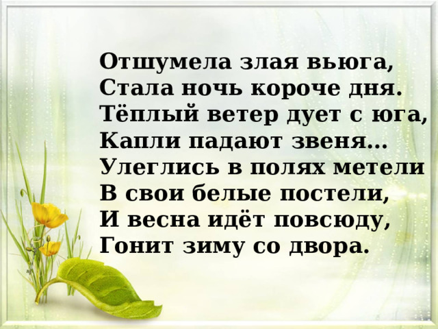 Отшумела злая вьюга, Стала ночь короче дня. Тёплый ветер дует с юга, Капли падают звеня… Улеглись в полях метели В свои белые постели, И весна идёт повсюду, Гонит зиму со двора. 
