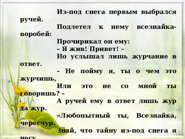Из-под снега первым выбрался ручей.  Подлетел к нему всезнайка-воробей: Прочирикал он ему: – Я жив! Привет! –  Но услышал лишь журчание в ответ.  – Не пойму я, ты о чем это журчишь,  Или это не со мной ты говоришь? –  А ручей ему в ответ лишь жур да жур.  «Любопытный ты, Всезнайка, чересчур.  Знай, что тайну из-под снега я несу.  Скоро солнышко растопит все снега.  Скоро снова станет быстрою река…» И умолк ручей, И снова в снег нырнул…  На прощанье серым камешком мигнул . 