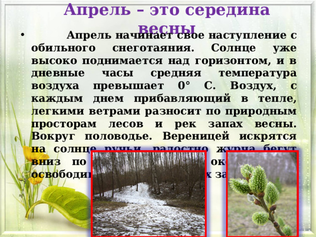 Апрель – это середина весны  Апрель начинает свое наступление с обильного снеготаяния. Солнце уже высоко поднимается над горизонтом, и в дневные часы средняя температура воздуха превышает 0° C. Воздух, с каждым днем прибавляющий в тепле, легкими ветрами разносит по природным просторам лесов и рек запах весны. Вокруг половодье. Вереницей искрятся на солнце ручьи, радостно журча бегут вниз по склонам дорог, окончательно освободившихся от снежных завалов. 