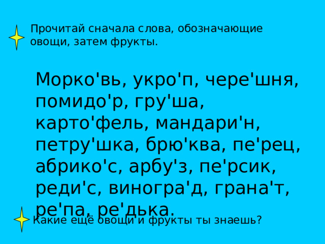 Прочитай сначала слова, обозначающие овощи, затем фрукты. Морко ' вь, укро ' п, чере ' шня, помидо ' р, гру ' ша, карто ' фель, мандари ' н, петру ' шка, брю ' ква, пе ' рец, абрико ' с, арбу ' з, пе ' рсик, реди ' с, виногра ' д, грана ' т, ре ' па, ре ' дька. Какие ещё овощи и фрукты ты знаешь? 