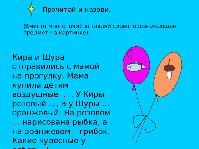  Прочитай и назови. (Вместо многоточий вставляй слово, обозначающее предмет на картинке). Кира и Шура отправились с мамой на прогулку. Мама купила детям воздушные … . У Киры розовый …, а у Шуры … оранжевый. На розовом … нарисована рыбка, а на оранжевом – грибок. Какие чудесные у ребят …! 