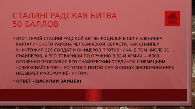 Сталинградская битва  50 баллов Этот герой Сталинградской битвы родился в селе Еленинка Карталинского района Челябинской области. Как снайпер уничтожил 225 солдат и офицеров противника, в том числе 11 снайперов, а его товарищи по оружию в 62-й армии — 6000. Особенно прославил его снайперский поединок с немецким «сверхснайпером», которого потом сам в своих воспоминаниях называет майором Кёнингом. Ответ -(Василий Зайцев) 