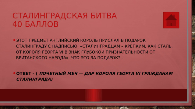 Сталинградская битва  40 баллов Этот предмет английский король прислал в подарок Сталинграду с надписью: «Сталинградцам – крепким, как сталь. От короля Георга VI в знак глубокой признательности от британского народа». Что это за подарок? .  Ответ - (  Почетный меч — дар короля Георга VI гражданам Сталинграда) 