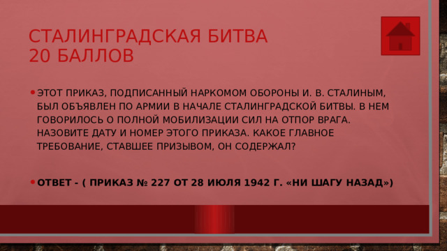 Сталинградская битва  20 баллов Этот приказ, подписанный наркомом обороны И. В. Ста­линым, был объявлен по армии в начале Сталинградской битвы. В нем говорилось о полной мобилизации сил на отпор врага. Назовите дату и номер этого приказа. Какое главное требование, ставшее призывом, он содержал?  Ответ - ( Приказ № 227 от 28 июля 1942 г. «Ни шагу назад») 