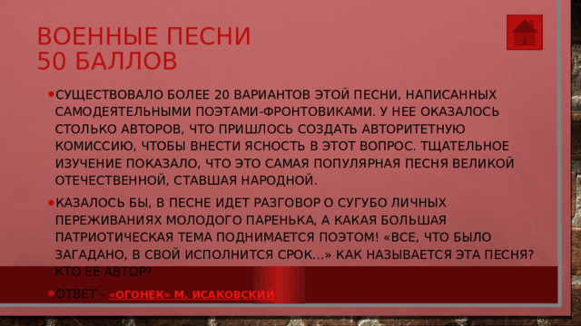 Военные песни  50 баллов Существовало более 20 вариантов этой песни, написанных самодеятельными поэтами-фронтовиками. У нее оказалось столько авторов, что пришлось создать авторитетную комиссию, чтобы внести ясность в этот вопрос. Тщательное изучение показало, что это самая популярная песня Великой Отечественной, ставшая народной. Казалось бы, в песне идет разговор о сугубо личных переживаниях молодого паренька, а какая большая патриотическая тема поднимается поэтом! «Все, что было загадано, в свой исполнится срок…» Как называется эта песня? Кто ее автор?  Ответ - « Огонек» М. Исаковский 