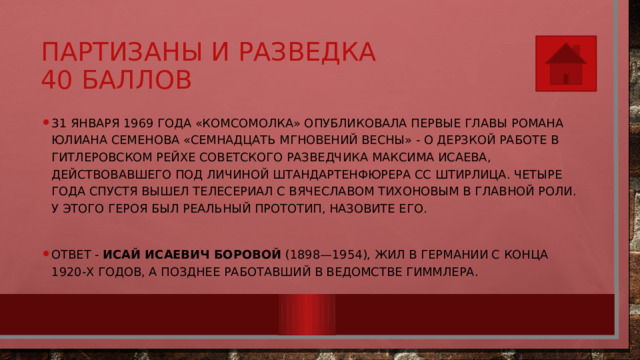 Партизаны и разведка  40 баллов 31 января 1969 года «Комсомолка» опубликовала первые главы романа Юлиана Семенова «Семнадцать мгновений весны» - о дерзкой работе в гитлеровском рейхе советского разведчика Максима Исаева, действовавшего под личиной штандартенфюрера СС Штирлица. Четыре года спустя вышел телесериал с Вячеславом Тихоновым в главной роли. У этого героя был реальный прототип, назовите его. Ответ - Исай Исаевич Боровой  (1898—1954), жил в Германии с конца 1920-х годов, а позднее работавший в ведомстве Гиммлера. 