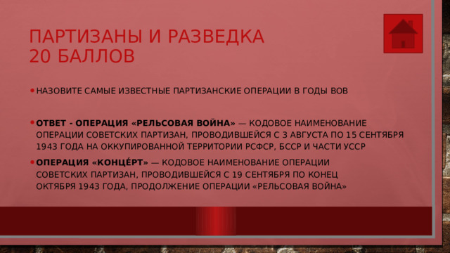 Партизаны и разведка  20 баллов Назовите самые известные партизанские операции в годы ВОВ  Ответ - Операция «Рельсовая война»  — кодовое наименование операции советских партизан, проводившейся с 3 августа по 15 сентября 1943 года на оккупированной территории РСФСР, БССР и части УССР Операция «Конце́рт»  — кодовое наименование операции советских партизан, проводившейся с 19 сентября по конец октября 1943 года, продолжение операции «Рельсовая война» 