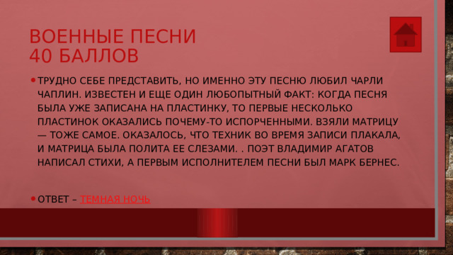Военные песни  40 баллов Трудно себе представить, но именно эту песню любил Чарли Чаплин. Известен и еще один любопытный факт: когда песня была уже записана на пластинку, то первые несколько пластинок оказались почему-то испорченными. Взяли матрицу — тоже самое. Оказалось, что техник во время записи плакала, и матрица была полита ее слезами. . Поэт Владимир Агатов написал стихи, а первым исполнителем песни был Марк Бернес. Ответ – Темная ночь 