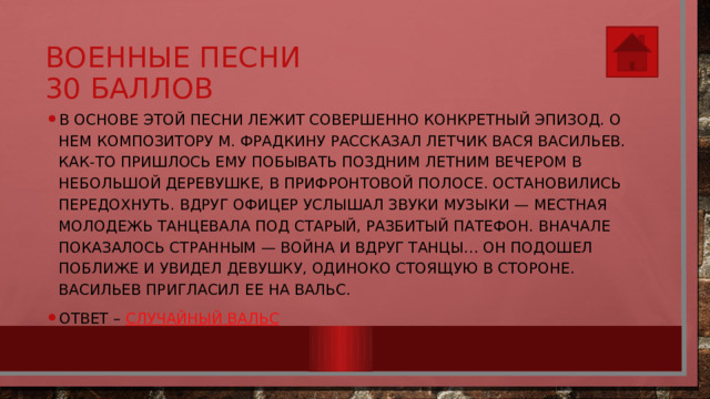 Военные песни  30 баллов В основе этой песни лежит совершенно конкретный эпизод. О нем композитору М. Фрадкину рассказал летчик Вася Васильев. Как-то пришлось ему побывать поздним летним вечером в небольшой деревушке, в прифронтовой полосе. Остановились передохнуть. Вдруг офицер услышал звуки музыки — местная молодежь танцевала под старый, разбитый патефон. Вначале показалось странным — война и вдруг танцы… Он подошел поближе и увидел девушку, одиноко стоящую в стороне. Васильев пригласил ее на вальс. Ответ – Случайный вальс 