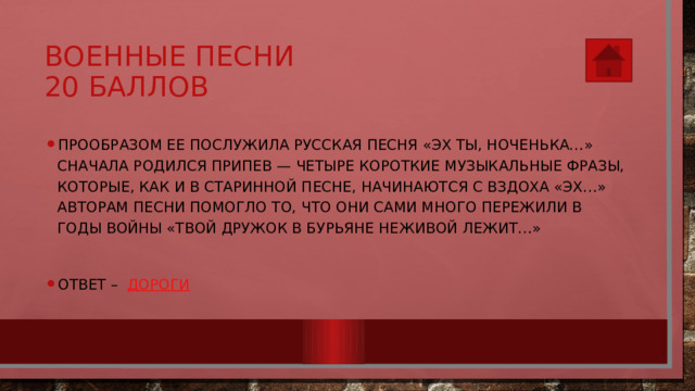 Военные песни  20 баллов Прообразом ее послужила русская песня «Эх ты, ноченька…» Сначала родился припев — четыре короткие музыкальные фразы, которые, как и в старинной песне, начинаются с вздоха «Эх…» Авторам песни помогло то, что они сами много пережили в годы войны «Твой дружок в бурьяне Неживой лежит…» Ответ – Дороги 