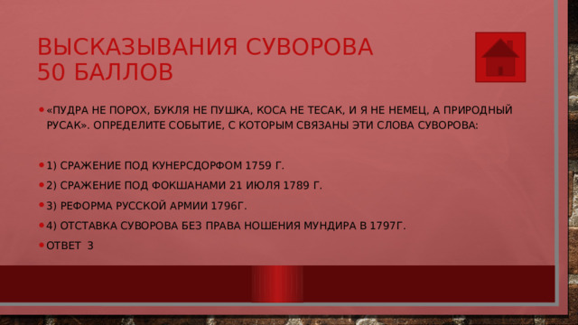 Высказывания Суворова  50 баллов «Пудра не порох, букля не пушка, коса не тесак, и я не немец, а природный русак». Определите событие, с которым связаны эти слова Суворова: 1) сражение под Кунерсдорфом 1759 г. 2) сражение под Фокшанами 21 июля 1789 г. 3) реформа русской армии 1796г. 4) отставка Суворова без права ношения мундира в 1797г. Ответ 3 