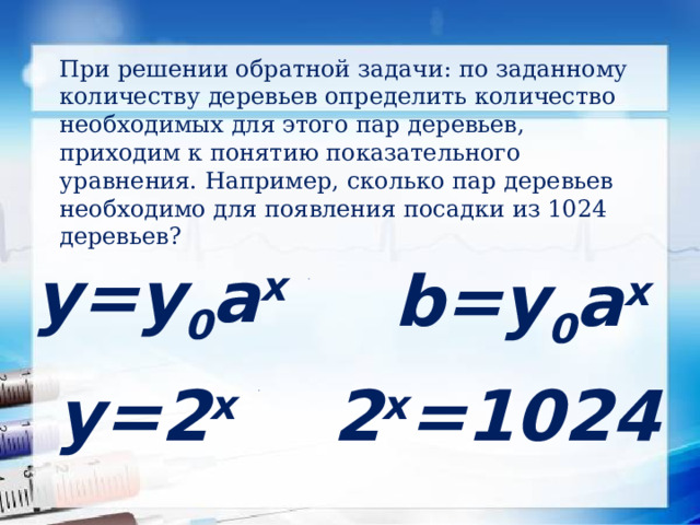 При решении обратной задачи: по заданному количеству деревьев определить количество необходимых для этого пар деревьев, приходим к понятию показательного уравнения. Например, сколько пар деревьев необходимо для появления посадки из 1024 деревьев? у=у 0 а x b=у 0 а x 2 x =1024 у=2 x  