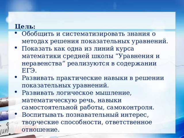 Цель: Обобщить и систематизировать знания о методах решения показательных уравнений. Показать как одна из линий курса математики средней школы “Уравнения и неравенства” реализуются в содержании ЕГЭ. Развивать практические навыки в решении показательных уравнений. Развивать логическое мышление, математическую речь, навыки самостоятельной работы, самоконтроля. Воспитывать познавательный интерес, творческие способности, ответственное отношение.  