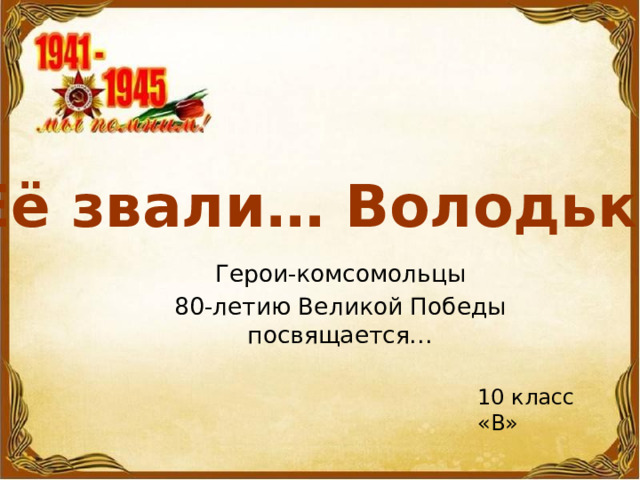 Её звали… Володька Герои-комсомольцы 80-летию Великой Победы посвящается… 10 класс «В» 