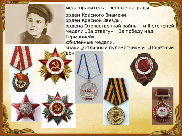 Имела правительственные награды: орден Красного Знамени, орден Красной Звезды, ордена Отечественной войны  I и II степеней, медали „За отвагу», „За победу над Германией»,   юбилейные медали, знаки „Отличный пулемётчик» и  „Почётный донор СССР». 