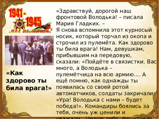«Здравствуй, дорогой наш фронтовой Володька! – писала Мария Гладких. –  Я снова вспомнила этот курносый носик, который торчал из окопа и строчил из пулемёта. Как здорово ты била врага! Нам, девушкам, прибывшим на передовую, сказали: «Пойдёте в связистки. Вас много, а Володька – пулемётчица на всю армию.... А ещё помню, как однажды ты появилась со своей ротой автоматчиков, солдаты закричали: «Ура! Володька с нами – будет победа!». Командиры боялись за тебя, очень уж ценили и уважали…Целую тебя, фронтовая подруга». «Как здорово ты била врага!» 