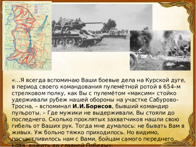 «…Я всегда вспоминаю Ваши боевые дела на Курской дуге, в период своего командования пулемётной ротой в 654–м стрелковом полку, как Вы с пулемётом «максим» стойко удерживали рубеж нашей обороны на участке Сабурово–Тросна, – вспоминал И.И.Борисов , бывший командир пульроты. – Где мужики не выдерживали, Вы стояли до последнего. Сколько проклятых захватчиков нашли свою гибель от Ваших рук. Тогда мне думалось: не бывать Вам в живых. Уж больно тяжко приходилось. Но видимо, посчастливилось нам с Вами, бойцам самого переднего края, дожить до славной Победы». 