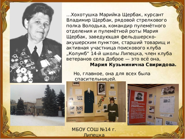 … Хохотушка Марийка Щербак, курсант Владимир Щербак, рядовой стрелкового полка Володька, командир пулемётного отделения и пулемётной роты Мария Щербак, заведующая фельдшерско-акушерским пунктом, старший товарищ и активная участница поискового клуба „Колумб“ 14-й школы Липецка, член клуба ветеранов села Доброе — это всё она, Мария Кузьминична Свиридова. Но, главное, она для всех была  спасительницей. МБОУ СОШ №14 г. Липецка 