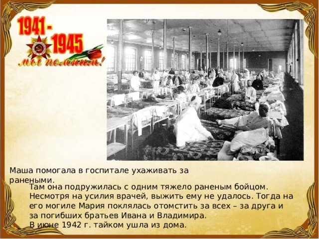 Маша помогала в госпитале ухаживать за ранеными. Там она подружилась с одним тяжело раненым бойцом. Несмотря на усилия врачей, выжить ему не удалось. Тогда на его могиле Мария поклялась отомстить за всех – за друга и за погибших братьев Ивана и Владимира. В июне 1942 г. тайком ушла из дома. 