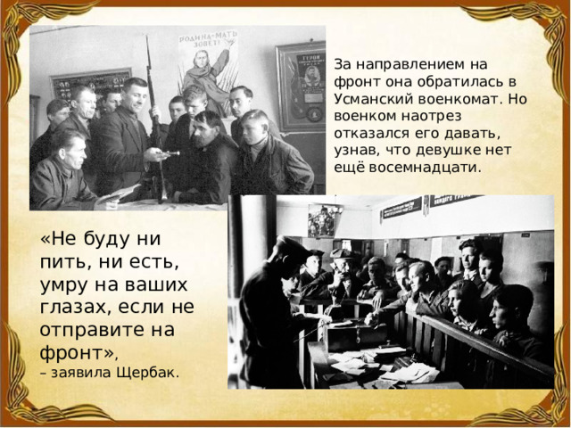 За направлением на фронт она обратилась в Усманский военкомат. Но военком наотрез отказался его давать, узнав, что девушке нет ещё восемнадцати. «Не буду ни пить, ни есть, умру на ваших глазах, если не отправите на фронт» , – заявила Щербак. 