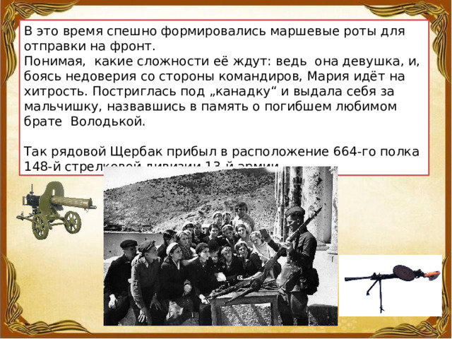 В это время спешно формировались маршевые роты для отправки на фронт. Понимая,  какие сложности её ждут: ведь  она девушка, и, боясь недоверия со стороны командиров, Мария идёт на хитрость. Постриглась под „канадку“ и выдала себя за мальчишку, назвавшись в память о погибшем любимом брате  Володькой. Так рядовой Щербак прибыл в расположение 664-го полка 148-й стрелковой дивизии 13-й армии. 