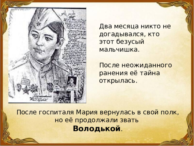 Два месяца никто не догадывался, кто этот безусый мальчишка. После неожиданного ранения её тайна открылась. После госпиталя Мария вернулась в свой полк, но её продолжали звать Володькой . 